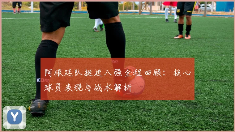 阿根廷队挺进八强全程回顾：核心球员表现与战术解析