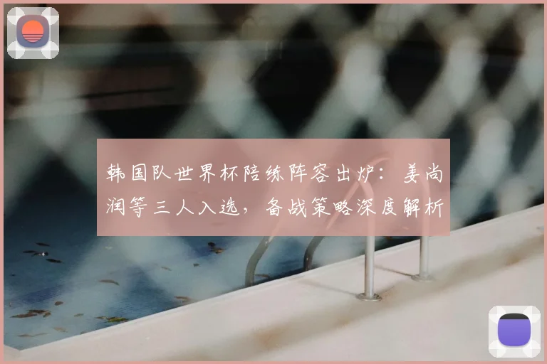 韩国队世界杯陪练阵容出炉:姜尚润等三人入选,备战策略深度解析