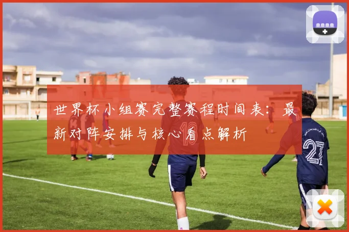 世界杯小组赛完整赛程时间表:最新对阵安排与核心看点解析
