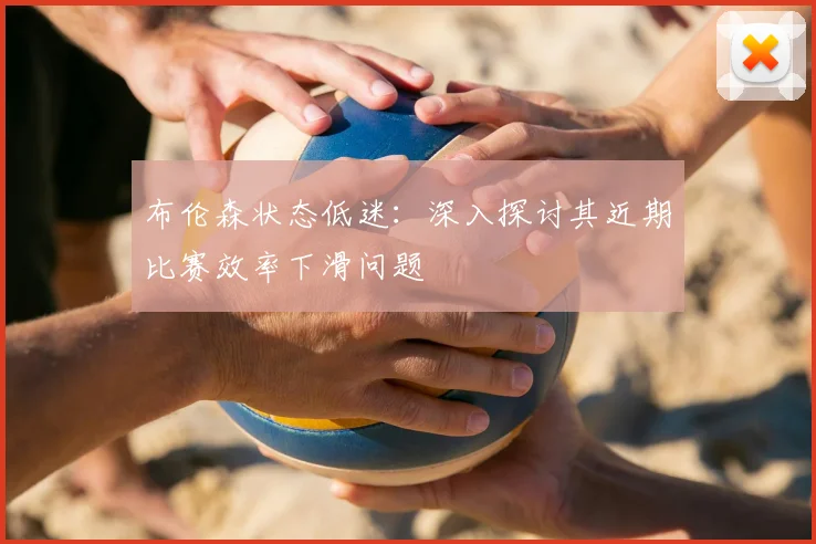 布伦森状态低迷：深入探讨其近期比赛效率下滑问题