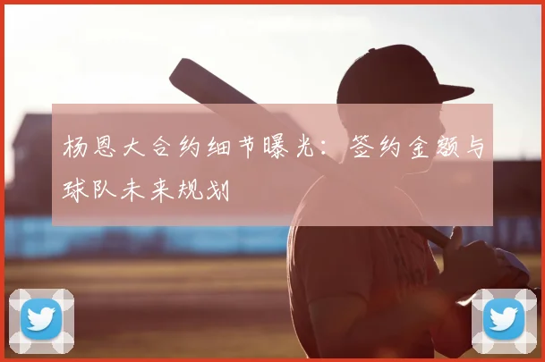杨恩大合约细节曝光：签约金额与球队未来规划
