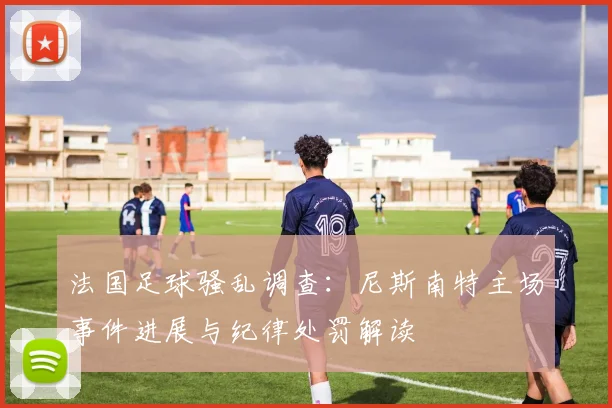 法国足球骚乱调查：尼斯南特主场事件进展与纪律处罚解读