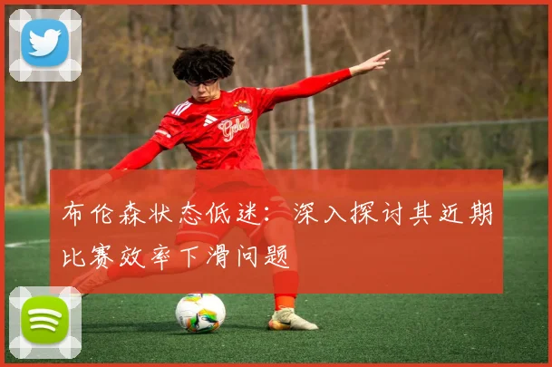 布伦森状态低迷：深入探讨其近期比赛效率下滑问题
