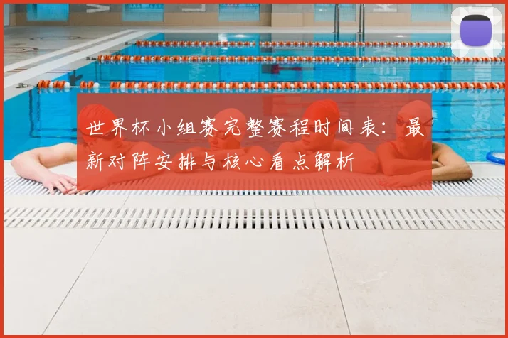 世界杯小组赛完整赛程时间表：最新对阵安排与核心看点解析